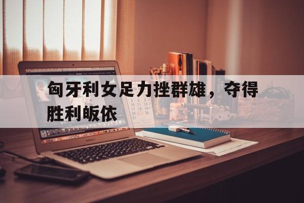 世俱杯赛程-匈牙利女足力挫群雄，夺得胜利皈依的简单介绍