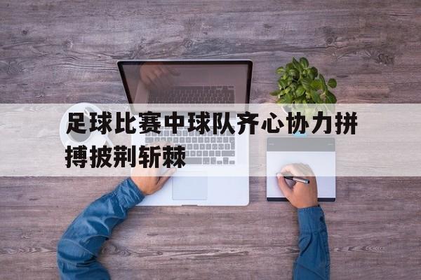 世俱杯-足球比赛中球队齐心协力拼搏披荆斩棘的简单介绍